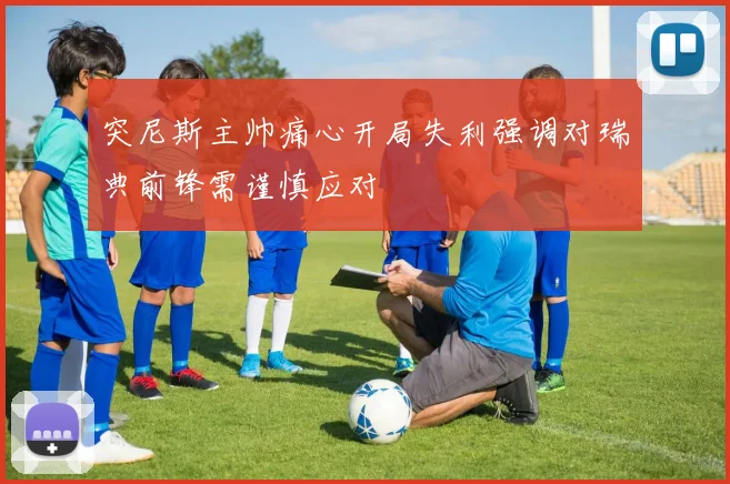 突尼斯主帅痛心开局失利强调对瑞典前锋需谨慎应对