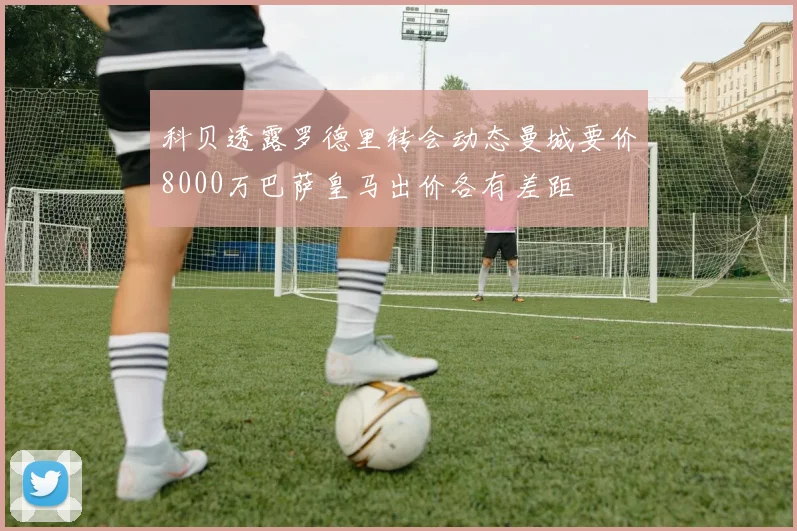 科贝透露罗德里转会动态曼城要价8000万巴萨皇马出价各有差距