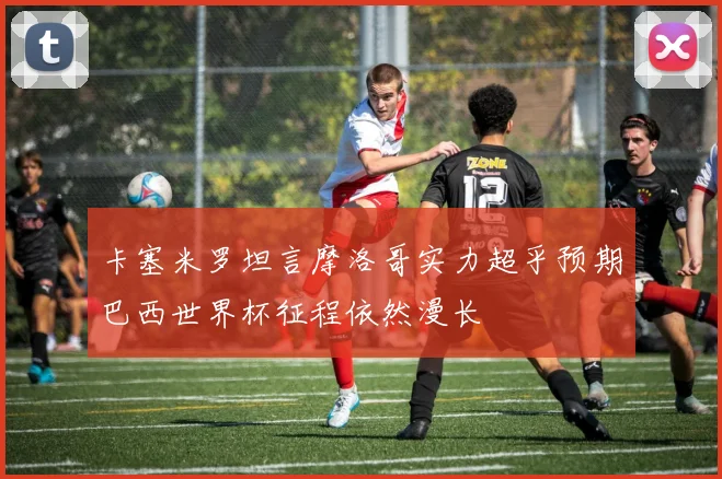 卡塞米罗坦言摩洛哥实力超乎预期巴西世界杯征程依然漫长