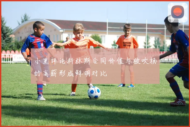 小里评论科林斯合同价值与被吹杨的高薪形成鲜明对比