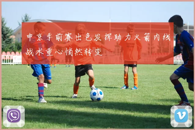 申京季前赛出色发挥助力火箭内线战术重心悄然转变