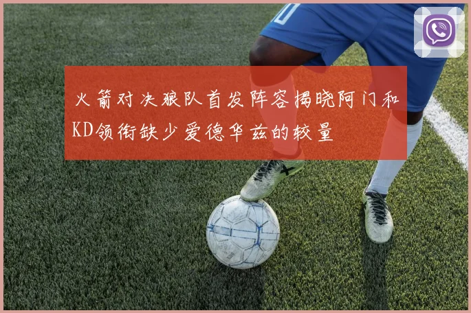 火箭对决狼队首发阵容揭晓阿门和KD领衔缺少爱德华兹的较量