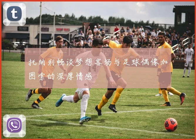 托纳利畅谈梦想客场与足球偶像加图索的深厚情感