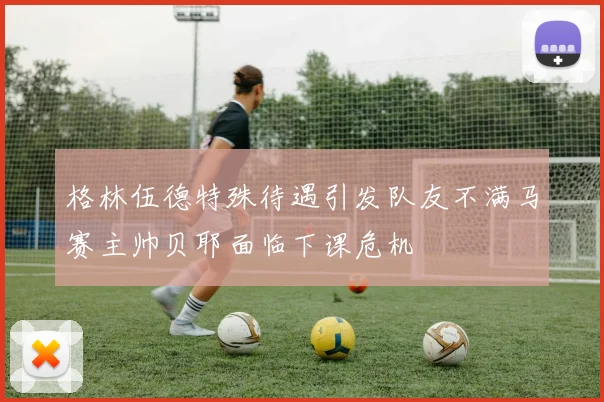 格林伍德特殊待遇引发队友不满马赛主帅贝耶面临下课危机