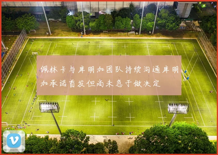 佩林卡与库明加团队持续沟通库明加承诺首发但尚未急于做决定