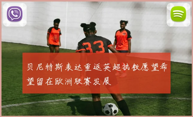 贝尼特斯表达重返英超执教愿望希望留在欧洲联赛发展