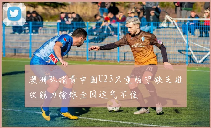 澳洲队指责中国U23只重防守缺乏进攻能力输球全因运气不佳
