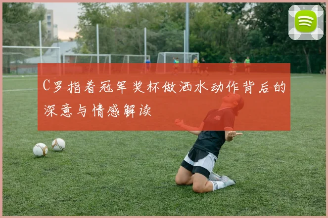 C罗指着冠军奖杯做洒水动作背后的深意与情感解读