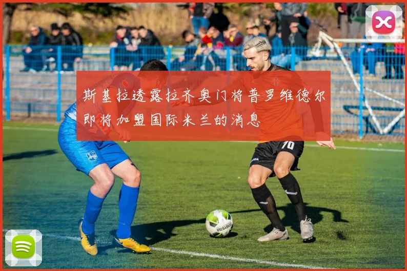 斯基拉透露拉齐奥门将普罗维德尔即将加盟国际米兰的消息