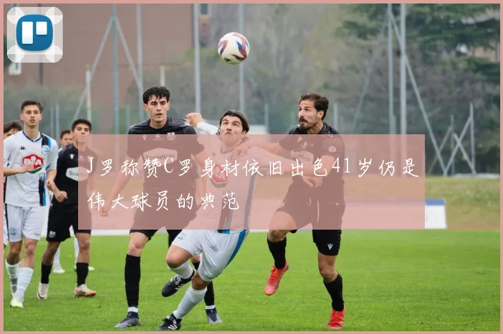 J罗称赞C罗身材依旧出色41岁仍是伟大球员的典范