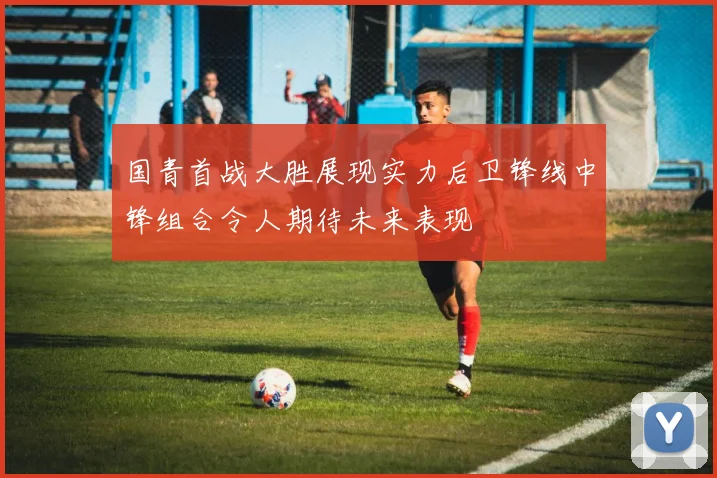 国青首战大胜展现实力后卫锋线中锋组合令人期待未来表现