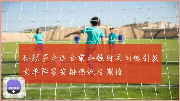 孙颖莎全运会前加强封闭训练引发女单阵容安排热议与期待