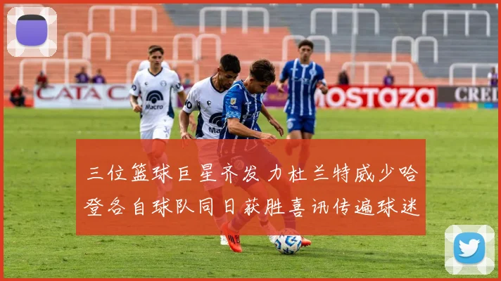 三位篮球巨星齐发力杜兰特威少哈登各自球队同日获胜喜讯传遍球迷圈
