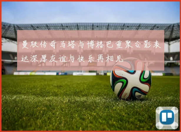 曼联传奇马塔与博格巴重聚合影表达深厚友谊与快乐再相见