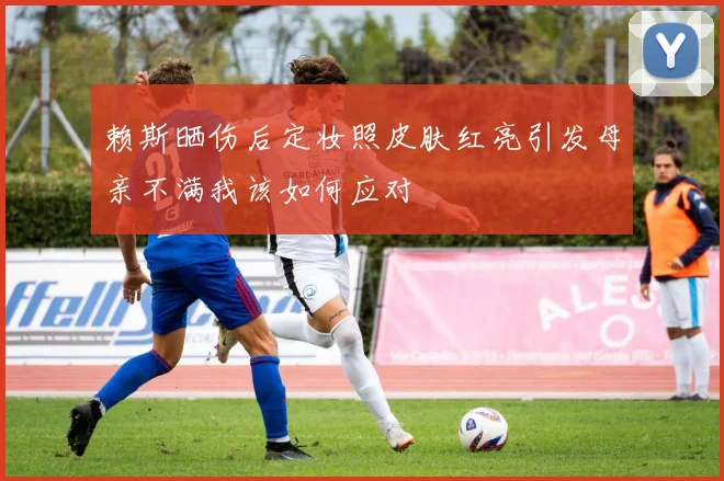 赖斯晒伤后定妆照皮肤红亮引发母亲不满我该如何应对
