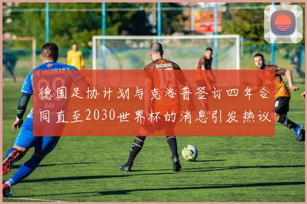 德国足协计划与克洛普签订四年合同直至2030世界杯的消息引发热议
