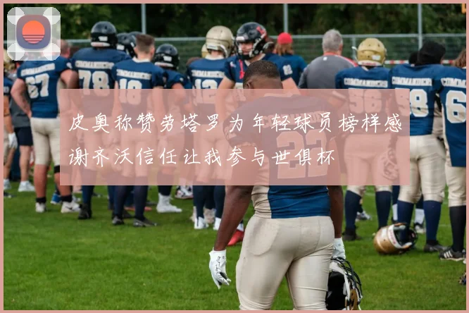 皮奥称赞劳塔罗为年轻球员榜样感谢齐沃信任让我参与世俱杯