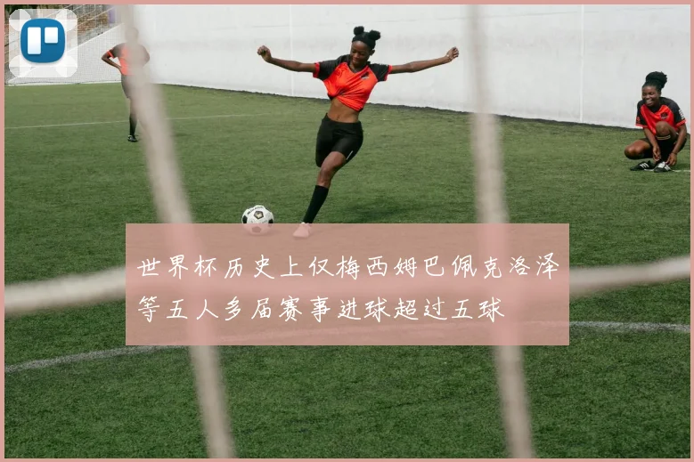 世界杯历史上仅梅西姆巴佩克洛泽等五人多届赛事进球超过五球
