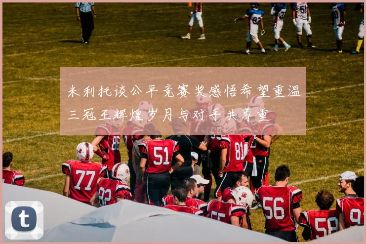 米利托谈公平竞赛奖感悟希望重温三冠王辉煌岁月与对手共尊重