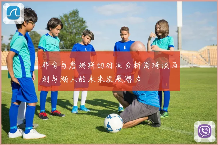 邓肯与詹姆斯的对决分析周琦谈马刺与湖人的未来发展潜力
