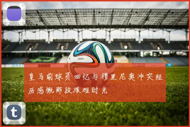皇马前球员回忆与穆里尼奥冲突经历感慨那段艰难时光