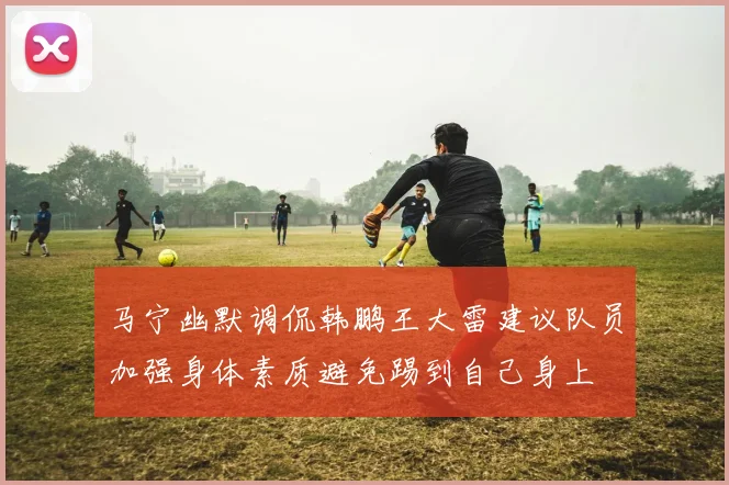 马宁幽默调侃韩鹏王大雷建议队员加强身体素质避免踢到自己身上