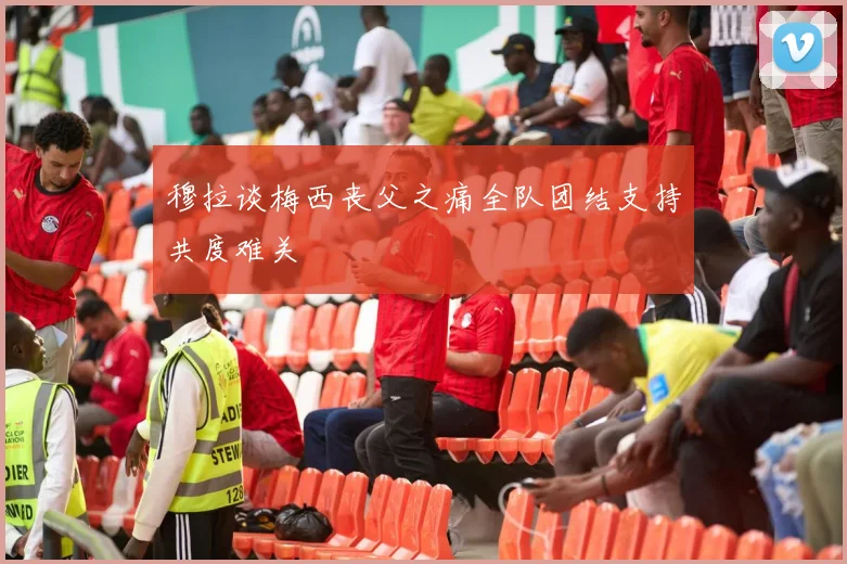 穆拉谈梅西丧父之痛全队团结支持共度难关