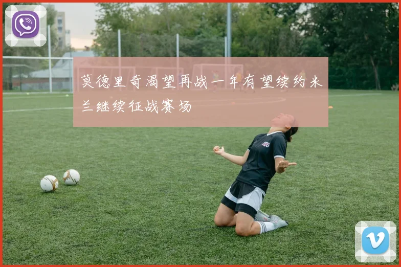 莫德里奇渴望再战一年有望续约米兰继续征战赛场