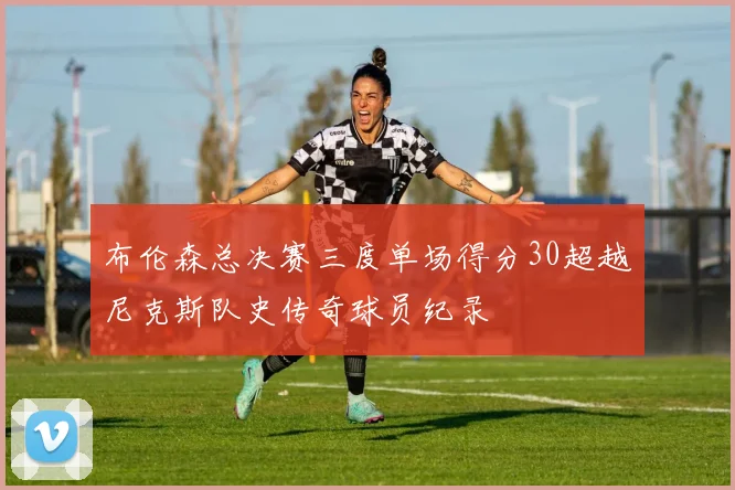 布伦森总决赛三度单场得分30超越尼克斯队史传奇球员纪录