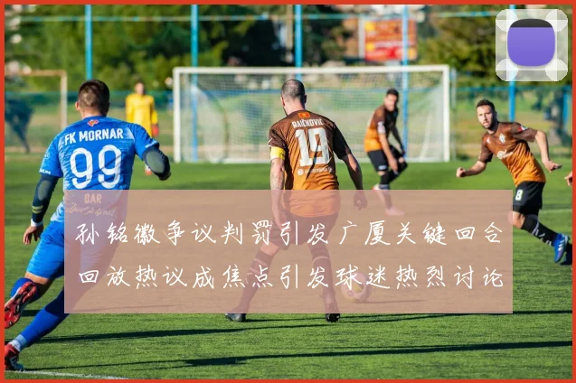 孙铭徽争议判罚引发广厦关键回合回放热议成焦点引发球迷热烈讨论