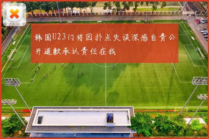 韩国U23门将因扑点失误深感自责公开道歉承认责任在我