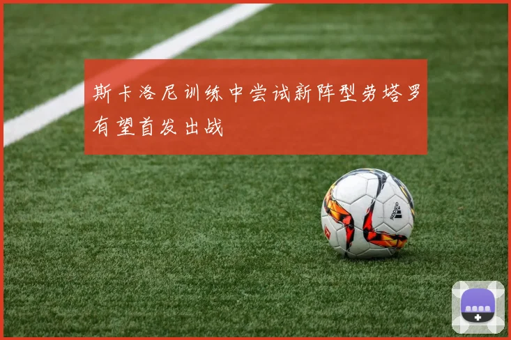 斯卡洛尼训练中尝试新阵型劳塔罗有望首发出战