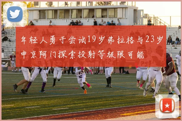 年轻人勇于尝试19岁弗拉格与23岁申京阿门探索投射等极限可能